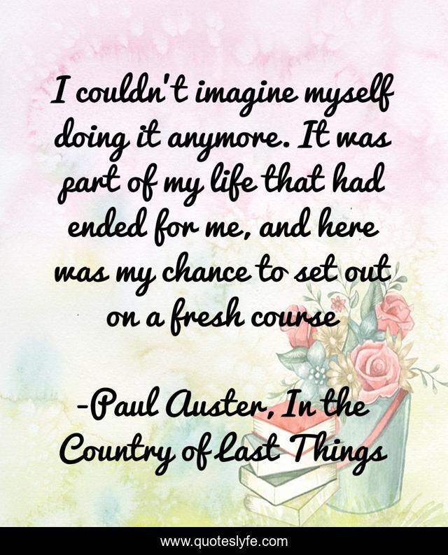 I couldn't imagine myself doing it anymore. It was part of my life that had ended for me, and here was my chance to set out on a fresh course
