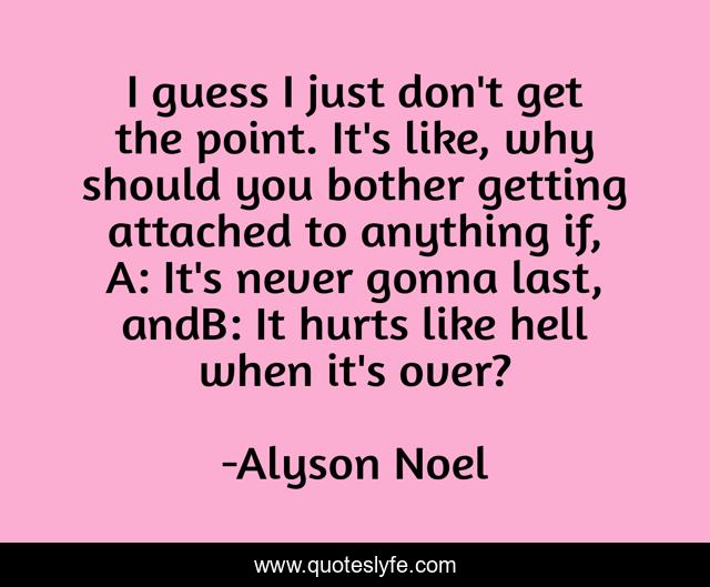 I guess I just don't get the point. It's like, why should you bother getting attached to anything if, A: It's never gonna last, andB: It hurts like hell when it's over?