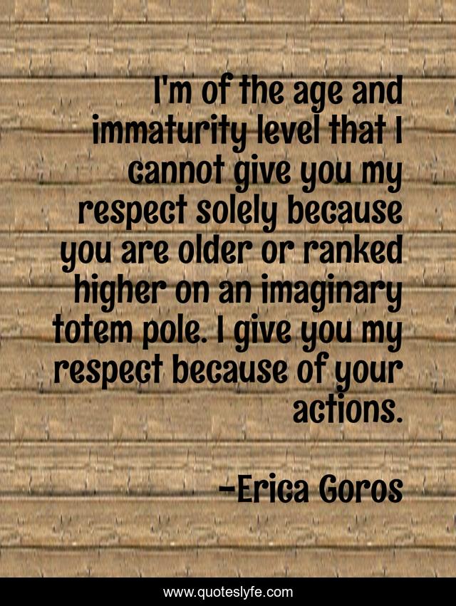 I'm of the age and immaturity level that I cannot give you my respect solely because you are older or ranked higher on an imaginary totem pole. I give you my respect because of your actions.
