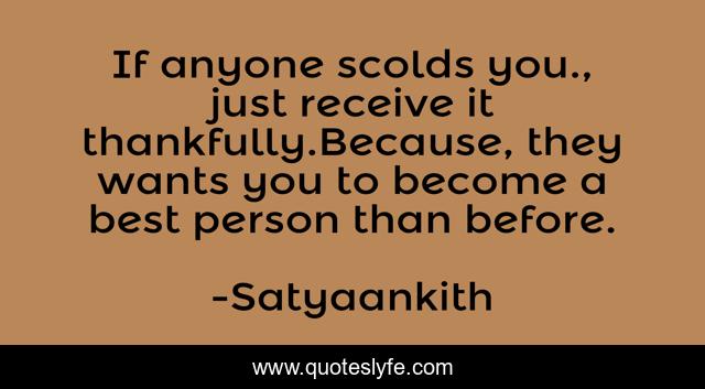 If anyone scolds you., just receive it thankfully.Because, they wants you to become a best person than before.