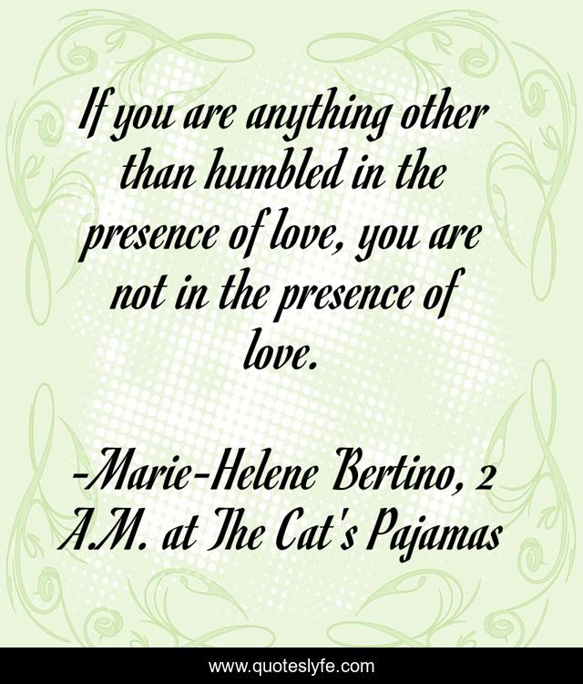 If you are anything other than humbled in the presence of love, you are not in the presence of love.