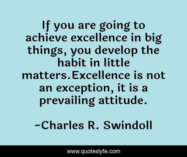 If you are going to achieve excellence in big things, you develop the habit in little matters.Excellence is not an exception, it is a prevailing attitude.