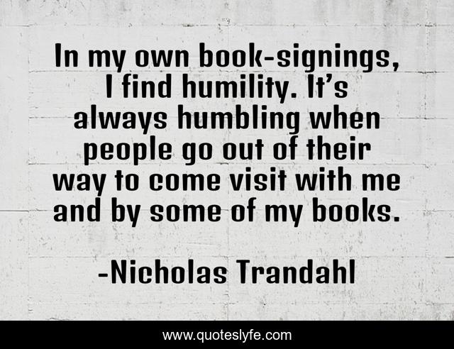 In my own book-signings, I find humility. It’s always humbling when people go out of their way to come visit with me and by some of my books.