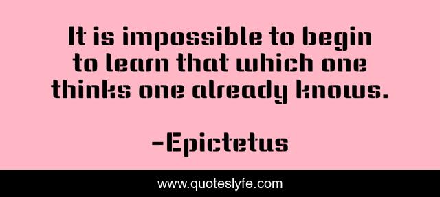 It is impossible to begin to learn that which one thinks one already knows.