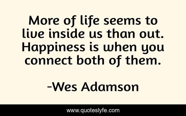 More of life seems to live inside us than out. Happiness is when you connect both of them.