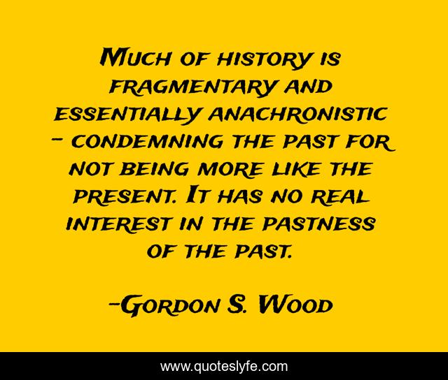 Much of history is fragmentary and essentially anachronistic – condemning the past for not being more like the present. It has no real interest in the pastness of the past.