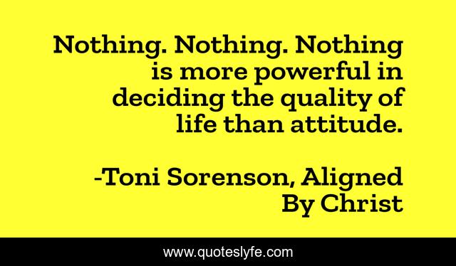 Nothing. Nothing. Nothing is more powerful in deciding the quality of life than attitude.