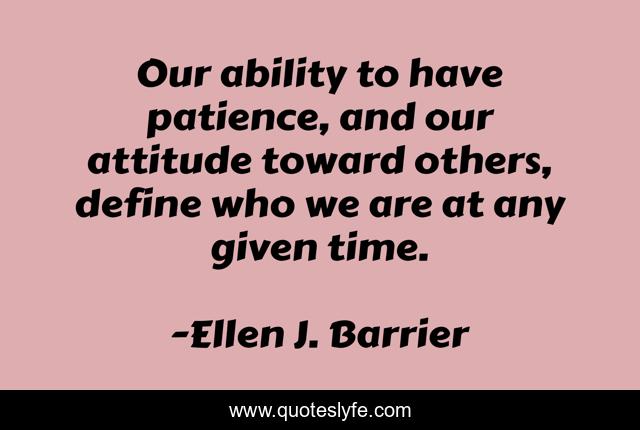 Our ability to have patience, and our attitude toward others, define who we are at any given time.
