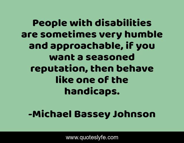 People with disabilities are sometimes very humble and approachable, if you want a seasoned reputation, then behave like one of the handicaps.