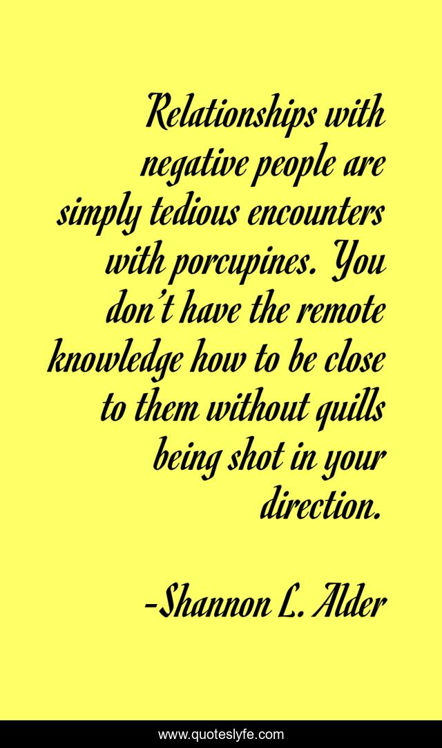 Relationships with negative people are simply tedious encounters with porcupines. You don’t have the remote knowledge how to be close to them without quills being shot in your direction.