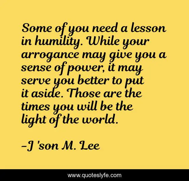 Some of you need a lesson in humility. While your arrogance may give you a sense of power, it may serve you better to put it aside. Those are the times you will be the light of the world.