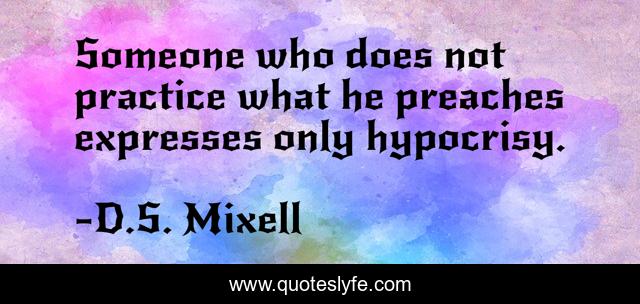 Someone who does not practice what he preaches expresses only hypocrisy.