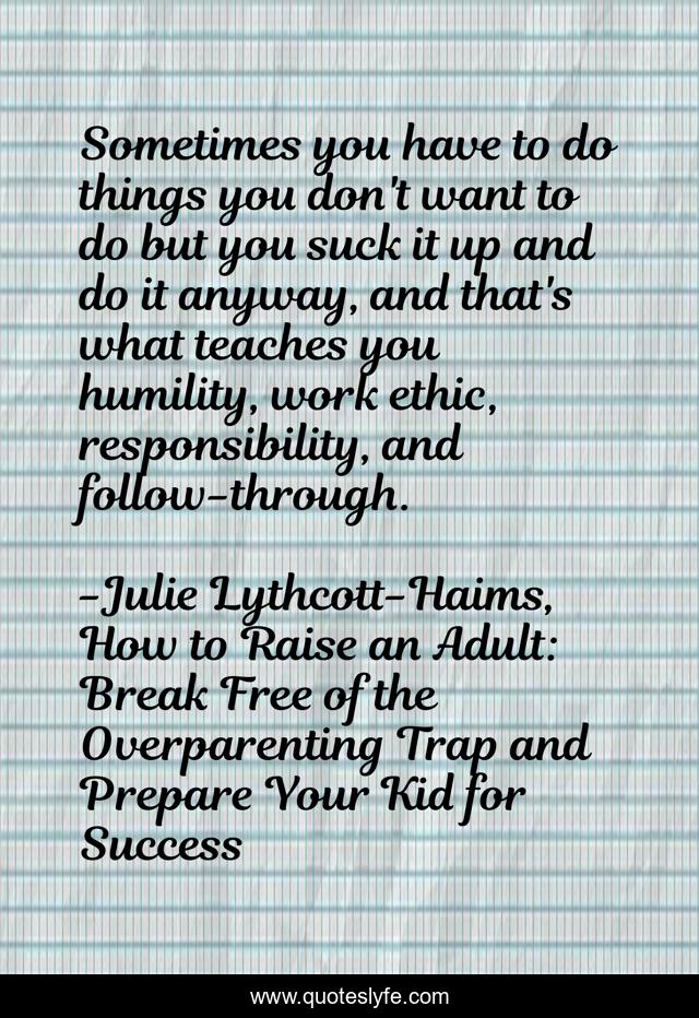 Sometimes you have to do things you don't want to do but you suck it up and do it anyway, and that's what teaches you humility, work ethic, responsibility, and follow-through.