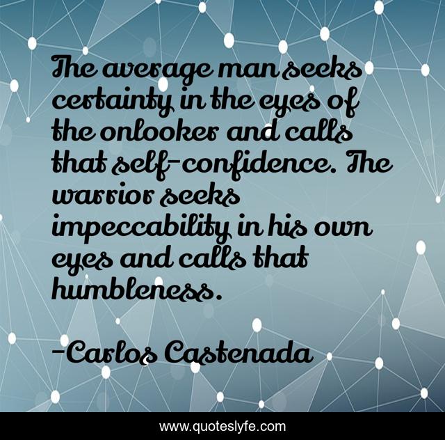 The average man seeks certainty in the eyes of the onlooker and calls that self-confidence. The warrior seeks impeccability in his own eyes and calls that humbleness.