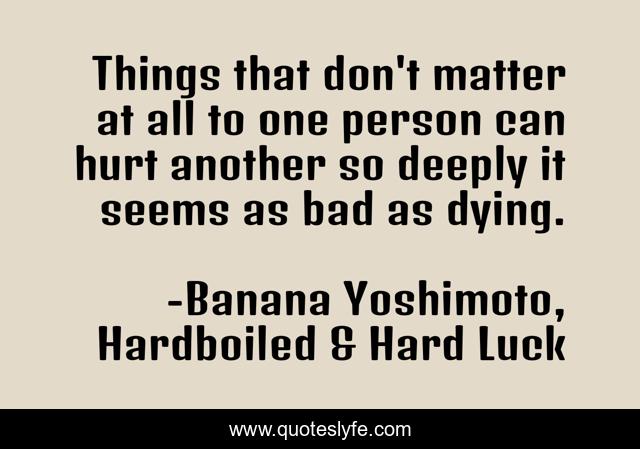 Things that don't matter at all to one person can hurt another so deeply it seems as bad as dying.