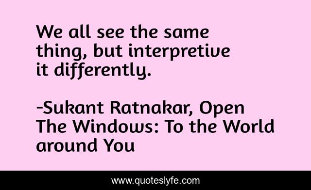 We all see the same thing, but interpretive it differently.