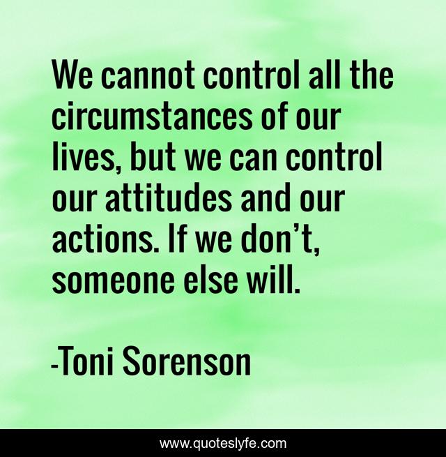 We cannot control all the circumstances of our lives, but we can control our attitudes and our actions. If we don’t, someone else will.