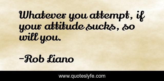 Whatever you attempt, if your attitude sucks, so will you.