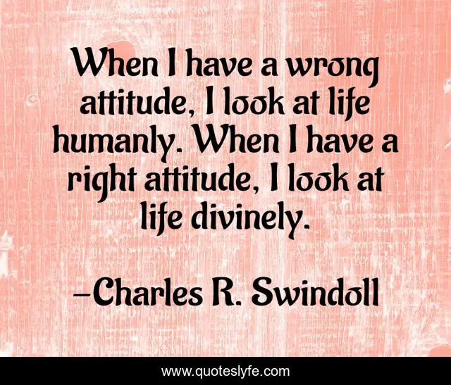 When I have a wrong attitude, I look at life humanly. When I have a right attitude, I look at life divinely.