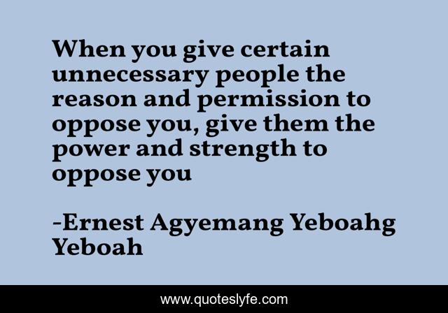 When you give certain unnecessary people the reason and permission to oppose you, give them the power and strength to oppose you