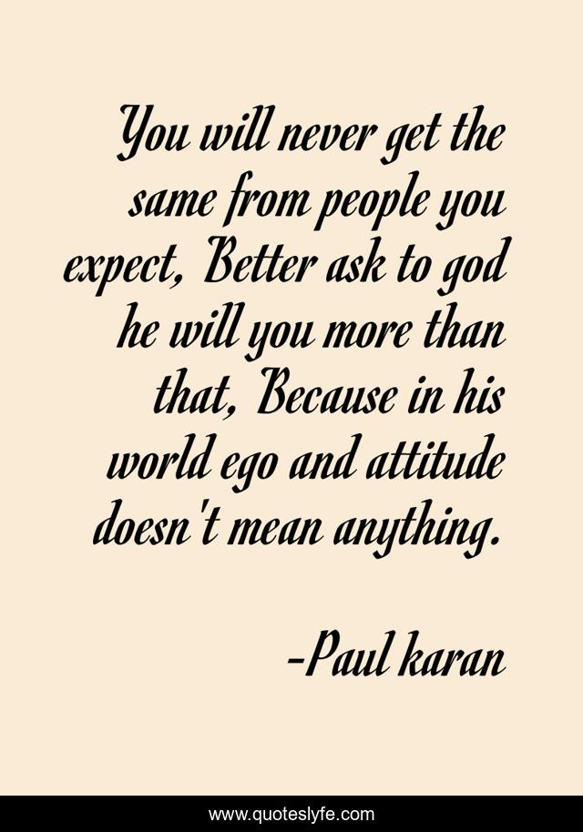 You will never get the same from people you expect, Better ask to god he will you more than that, Because in his world ego and attitude doesn't mean anything.
