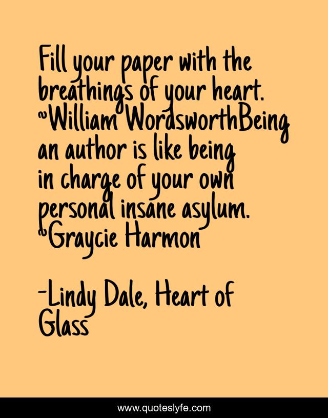 Fill your paper with the breathings of your heart. ~William WordsworthBeing an author is like being in charge of your own personal insane asylum. ~Graycie Harmon
