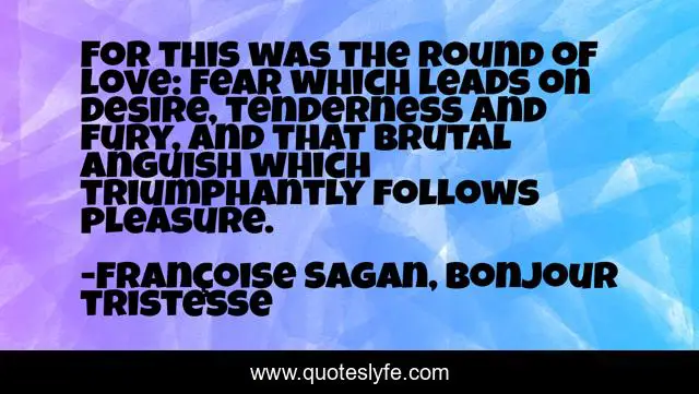 For this was the round of love: fear which leads on desire, tenderness and fury, and that brutal anguish which triumphantly follows pleasure.
