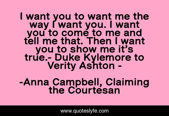 I want you to want me the way I want you. I want you to come to me and tell me that. Then I want you to show me it’s true.- Duke Kylemore to Verity Ashton -