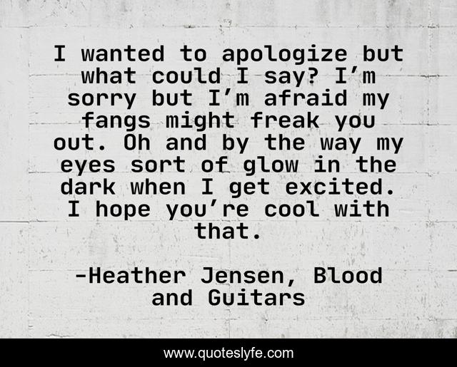 I wanted to apologize but what could I say? I’m sorry but I’m afraid my fangs might freak you out. Oh and by the way my eyes sort of glow in the dark when I get excited. I hope you’re cool with that.