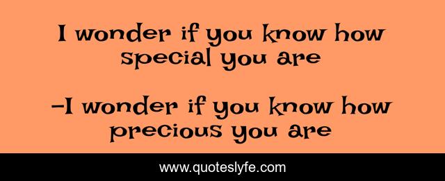 I wonder if you know how special you are