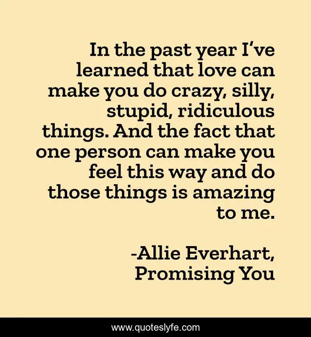In the past year I’ve learned that love can make you do crazy, silly, stupid, ridiculous things. And the fact that one person can make you feel this way and do those things is amazing to me.