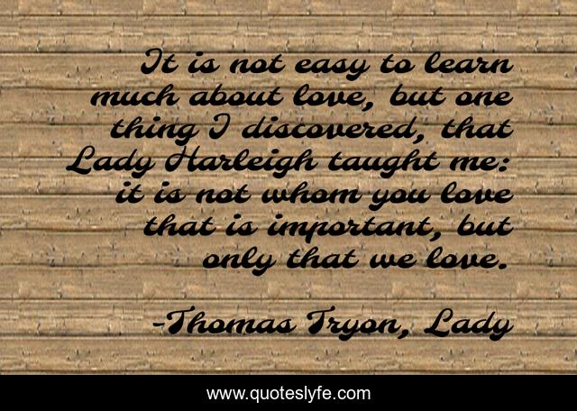 It is not easy to learn much about love, but one thing I discovered, that Lady Harleigh taught me: it is not whom you love that is important, but only that we love.