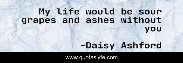 My life would be sour grapes and ashes without you