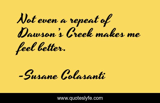 Not even a repeat of Dawson’s Creek makes me feel better.