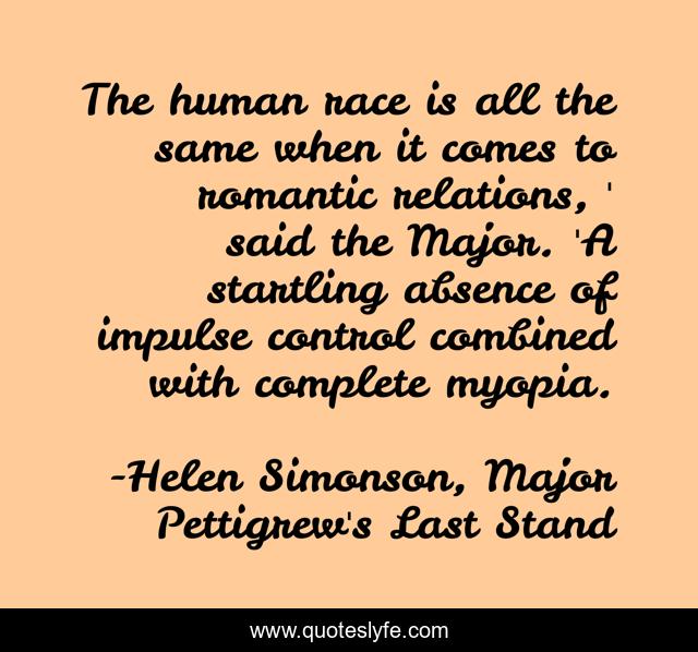 The human race is all the same when it comes to romantic relations, ' said the Major. 'A startling absence of impulse control combined with complete myopia.