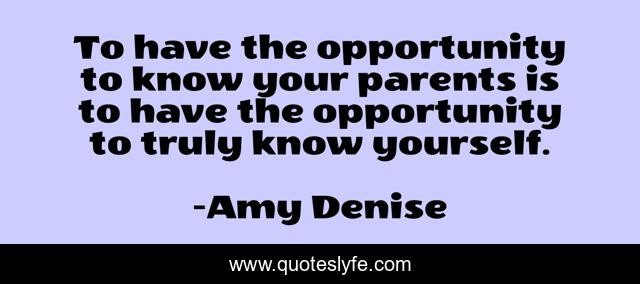 To have the opportunity to know your parents is to have the opportunity to truly know yourself.