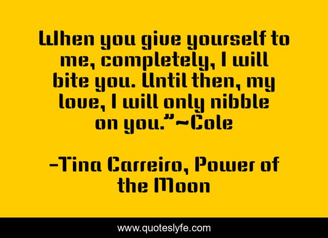 When you give yourself to me, completely, I will bite you. Until then, my love, I will only nibble on you.”~Cole