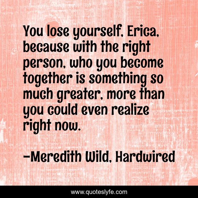 You lose yourself, Erica, because with the right person, who you become together is something so much greater, more than you could even realize right now.