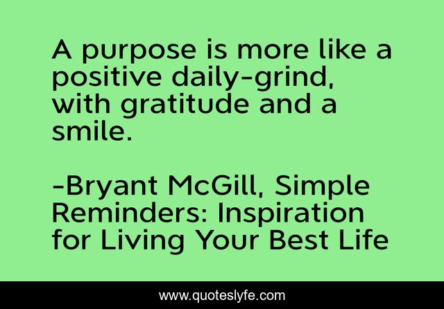 A purpose is more like a positive daily-grind, with gratitude and a smile.