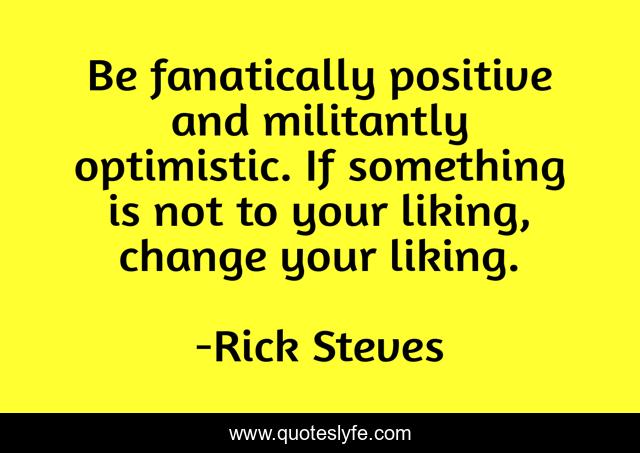 Be fanatically positive and militantly optimistic. If something is not to your liking, change your liking.