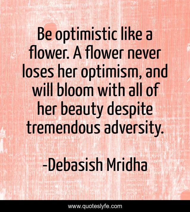 Be optimistic like a flower. A flower never loses her optimism, and will bloom with all of her beauty despite tremendous adversity.