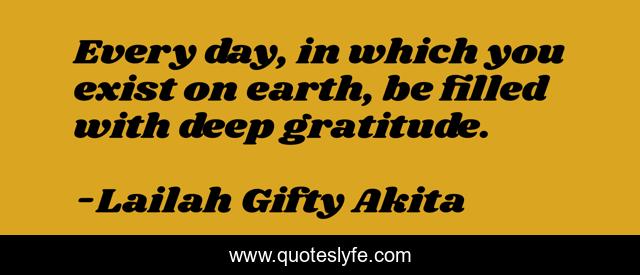 Every day, in which you exist on earth, be filled with deep gratitude.