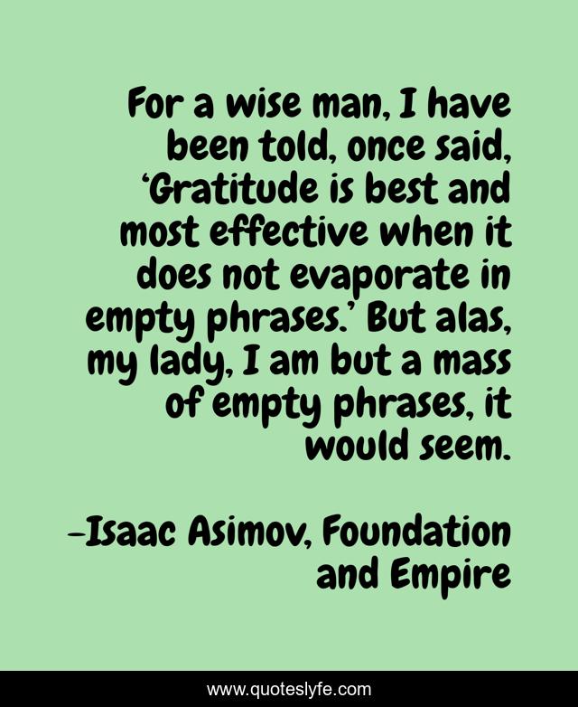 For a wise man, I have been told, once said, ‘Gratitude is best and most effective when it does not evaporate in empty phrases.’ But alas, my lady, I am but a mass of empty phrases, it would seem.