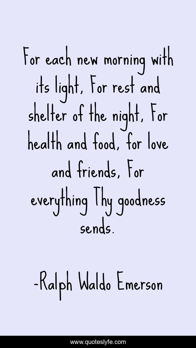 For each new morning with its light, For rest and shelter of the night, For health and food, for love and friends, For everything Thy goodness sends.