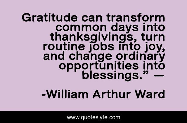 Gratitude can transform common days into thanksgivings, turn routine jobs into joy, and change ordinary opportunities into blessings.” —