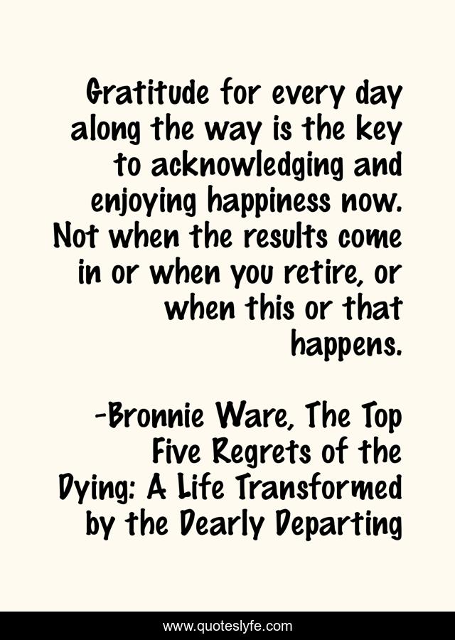 Gratitude for every day along the way is the key to acknowledging and enjoying happiness now. Not when the results come in or when you retire, or when this or that happens.