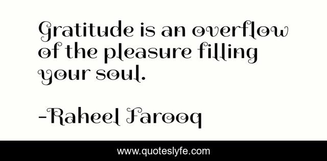 Gratitude is an overflow of the pleasure filling your soul.