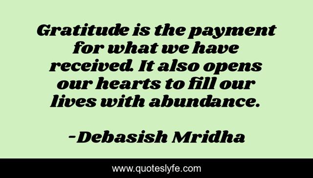 Gratitude is the payment for what we have received. It also opens our hearts to fill our lives with abundance.