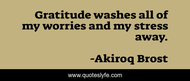 Gratitude washes all of my worries and my stress away.