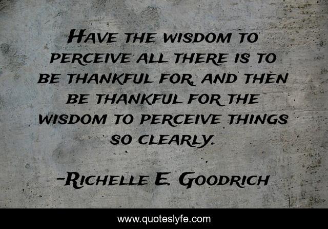 Have the wisdom to perceive all there is to be thankful for, and then be thankful for the wisdom to perceive things so clearly.